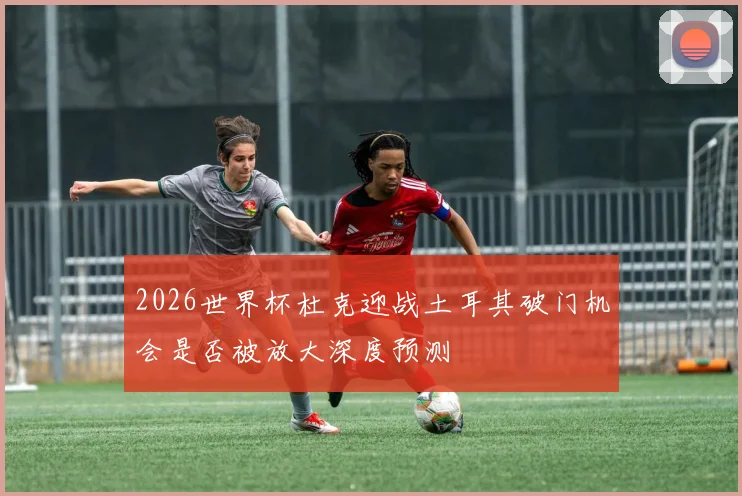 2026世界杯杜克迎战土耳其破门机会是否被放大深度预测