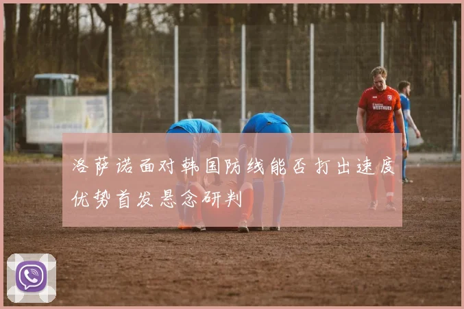 洛萨诺面对韩国防线能否打出速度优势首发悬念研判