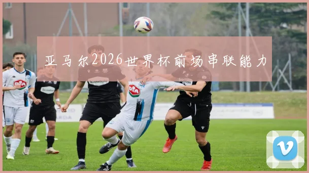 亚马尔2026世界杯前场串联能力
