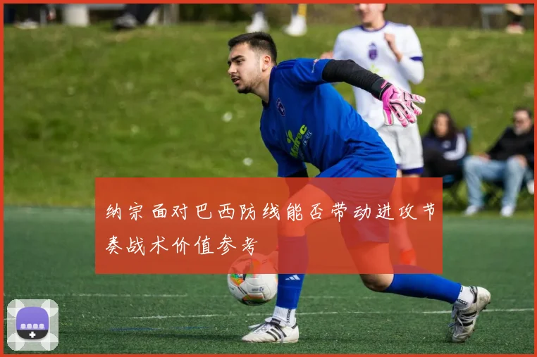 纳宗面对巴西防线能否带动进攻节奏战术价值参考
