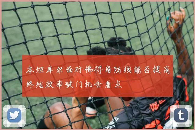 本坦库尔面对佛得角防线能否提高终结效率破门机会看点