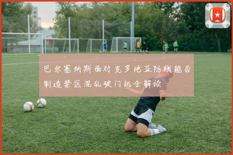 巴尔塞纳斯面对克罗地亚防线能否制造禁区混乱破门机会解读