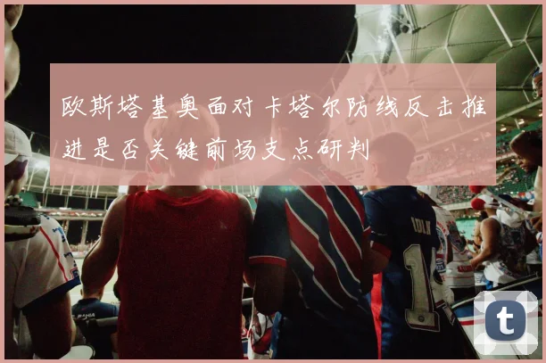 欧斯塔基奥面对卡塔尔防线反击推进是否关键前场支点研判